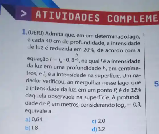 ATIV IDAD ES CO MPLE ME
1. (UERJ)Admita que , em um determinado lago,
a cada 40 cm de profundidac le, a intensidade
de luzé reduzida em 20%  de acordo com a
equação I=I_(0)cdot 0,8^(h)/(40)
na qual lé a intensidade
da luz em uma profundidade h em centíme-
tros, eI_(0) é a intensidade na superficie. Um na-
dador verificou , ao mergulhar nesse lago , que
a intensidade da luz, em um ponto P, é de 32% 
daquela observada na superficie. A profundi-
dade de P, em metros , considerando log_(2)=0,3
equivale a:
a) 0,64
c) 2,0
b) 1,8
d) 3,2
5