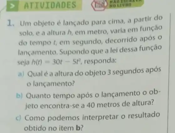 ATIV IDAD ES
1. Um objeto é lançado para cima, a partir do
solo, e a altura h, em metro, varia em função
do tempo t, em segundo, decorrido após o
lançamento. Supondo que a lei dessa função
seja h(t)=30t-5t^2 responda:
a) Qualé a altura do objeto 3 segundos após
lançamento?
b) Quanto tempo após o lançamento o ob-
jeto encontra-se a 40 metros de altura?
c) Como podemos interpretar o resultado
obtido no item b?