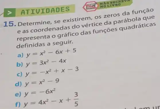 ATIV IDAD ES
15 . Determine, se existirem, os zeros da função
eas coordenadas do vértice da
representa o gráfico das funçoes quadráticas
definidas a seguir.
a)
y=x^2-6x+5
b) y=3x^2-4x
C)
y=-x^2+x-3
d) y=x^2-9
e)
f)
y=-6x^2 y=4x^2-x+(3)/(5)