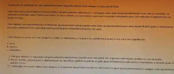 A ativaçãc da criatividade em especial nomelo organizacional nem sempre é uma tarefa facil.
Haja vista que cada individuo possui formas de pensamento diferentes le carregam uma serie kile particularida des que em sua maioria, se
referem à maneira como foram educadas os seus valores as suals crencas pessoais e aquelas adquirida por suas relacoes e experiências ao
longo da vida.
Para dirimir tais especificida des individuals pesguisa dore propuseram uma serie me mecanismos para uma maior fluidez para a criatividade
inovação,minimizando a predisposicao pessoal para determinado ponto de Mista.
com relação ao teste dos seis chapeus avalie as afirmativas a seguir eas correlacione entre a sua cor e seu significa
a. Azul
b. Branco
c. Vermelho
1. Tem por objetivo a exposição de pensamentos irracionals , agueles gue,em geral, sao expostos sem muita analise ou uso da razão.
11. Busca ordern organização le objetividade da discussão global reunindo as principals informacôe relevantes le mediando a reunião para n
perder o foco.
111.0 princípic de quem utiliza esse chapeue se manter em posicao neutra na discussão e expor seu posicionamento sempre com objetividad