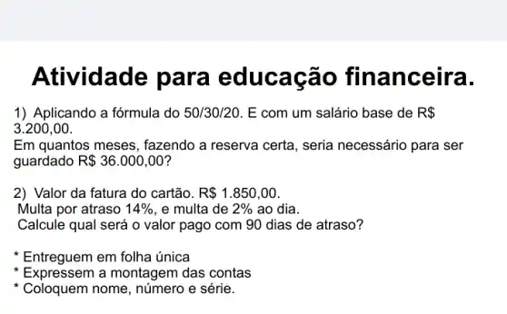 Ativid ade para e ducaca o finan ce ira.
1) Aplicando a fórmula do 50/30/20. E com um salário base de R 
3.200,00
Em quantos meses , fazendo a reserva certa , seria necessário para ser
guardado R 36.000,00
2) Valor da fatura do cartão. R 1.850,00
Multa por atraso 14%  , e multa de 2%  ao dia.
Calcule qual será o valor pago com 90 dias de atraso?
Entreguem em folha única
Expressem a montagem das contas
Coloquem nome, número e série.