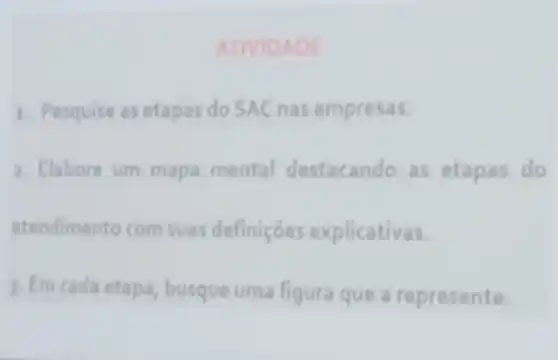 ATIVID ADE
1. Pesquise as etapas do SAC nas empresas.
2. Elabore um mapa mental destacando as etapas do
atendimento com suas definiçōes explicativas.
3. Em cada etapa , busque uma figura que a represente.