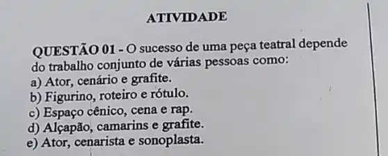 ATIVID ADE
QUESTÃO 01-0 sucesso de uma peça teatral depende
do trabalho conjunto de várias pessoas como:
a) Ator, cenário e grafite.
b) Figurino, roteiro e rótulo.
c) Espaço cênico, cena e rap.
d) Alçapão, camarins e grafite.
e) Ator, cenarista e sonoplasta.