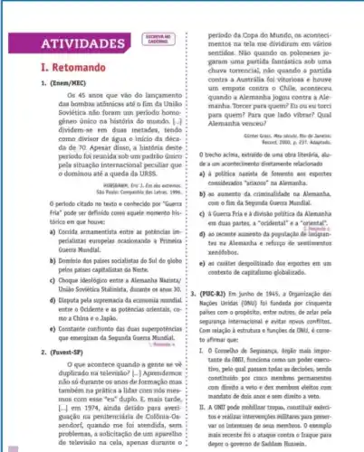 ATIVID A DES
I. Retomando
1. (Enem/MEC)
Os 45 anos que vão do lançamento
das bombas atômicas até o fim da União
Soviética nào foram um período homo-
gêneo único na história do mundo. [...]
dividem-se em duas metades, tendo
como divisor de água o início da déca-
da de 70. Apesar disso, a história deste
período foi reunida sob um padrão único
pela situação internacional peculiar que
dominou até a queda da URSS
HOBSBAWM, Eric J. Fro dos extremos.
Slo Paulo: Companhia das Letras, 1996.
0 periodo citado no texto e conhecido por "Guerra
Fria" pode ser definido como aquele momento his-
tórico em que houve:
a) Corrida armamentista entre as potências im-
perialistas europeias ocasionando a Primeira
Guerra Mundial.
b) Dominio dos países socialistas do Sul do globo
pelos paises capitalistas do Norte.
c) Choque ideológico entre a Alemanha Nazista/
União Soviética Stalinista, durante os anos 30.
d) Disputa pela supremacia da economia mundial
entre o Ocidente e as potências orientais, co-
mo a China e 0 Japão.
e) Constante confronto das duas superpotências
que emergiram da Segunda Guerra Mundial.
1. Resposta: e
2. (Fuvest-SP)
Oque acontece quando a gente se vê
duplicado na televisão? [...]Aprendemos
não só durante os anos de formação mas
também na prática a lidar com nós mes
mos com esse "eu"duplo. E, mais tarde,
[...] em 1974, ainda detido para averi-
guação na penitenciária de Colônia-Os-
sendorf, quando me foi atendida, sem
problemas, a solicitação de um aparelho
de televisão na cela apenas durante o
período da Copa do Mundo, os aconteci-
mentos na tela me dividiram em vários
sentidos. Não quando os poloneses jo-
garam uma partida fantástica sob uma
chuva torrencial, não quando a partida
contra a Austrália foi vitoriosa e houve
um empate contra o Chile, aconteceu
quando a Alemanha jogou contra a Ale
manha. Torcer para quem?Eu ou eu torci
para quem? Para que lado vibrar? Qual
Alemanha venceu?
Ginter Grass. Meu século.Rio de Janeiro:
Record, 2000, p. 237 Adaptado.
0 trecho acima, extraido de uma obra literária , alu-
de a um acontecimento diretamente relacionado
a) à politica nazista de fomento aos esportes
considerados "arianos" na Alemanha.
b) ao aumento da criminalidade na Alemanha.
com o fim da Segunda Guerra Mundial.
c) à Guerra Fria e à divisão politica da Alemanha
em duas partes, a "ocidental" e a "oriental".
2. Resoesta: c
d) ao recente aumento đa população de imigran-
tes na Alemanha e reforço de sentimentos
xenófobos.
e) ao caráter despolitizado dos esportes em um
contexto de capitalismo globalizado.
3. (PUC-RJ) Em junho de 1945, a Organização das
Nações Unidas (ONU) foi fundada por cinquenta
paises com o propósito entre outros, de zelar pela
segurança internacional e evitar novos conflitos.
Com relação à estrutura e funçōes da ONU , é corre-
to afirmar que:
I. 0 Conselho de Segurança, 6rgão mais impor-
tante da ONU, funciona como um poder execu
tivo, pelo qual passam todas as decisões, sendo
constituido por cinco membros permanentes
com direito a veto e dez membros eleitos com
__
mandato de dois anos e sem direito a veto.
II. A ONU pode mobilizar tropas, constituir exérci-
tos e realizar intervençóes militares para preser
var os interesses de seus membros. O exemplo
mais recente foi o ataque contra o Iraque para
depor o governo de Saddam Hussein.