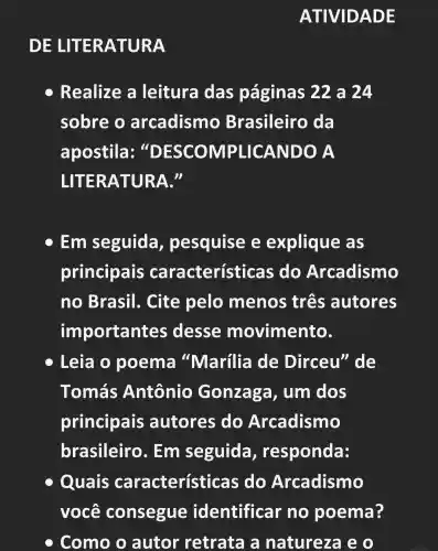 ATIVIDA DE
DE LITER ATURA
Realize a leitura das páginas 22 a 24
sobre o arcadismo Brasileiro da
apostila : "DESCOMPLICANDO A
LITERATURA."
Em seguida , pesquise e explique , as
principais características do Arcadismo
no Brasil . Cite pelo menos três autores
importantes desse movimento.
Leia o poema "Marília de Dirceu" de
Tomás Antônio Gonzaga , um dos
principais autores do Arcadismo
brasileiro . Em seguida , responda:
C Quais características do Arcadismo
você consegue identificar no poema?
Como o autor retrata a natureza e o