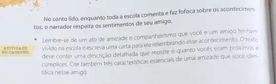 ATIVIDA DE
NOCA DERN o
No conto lido, enquanto toda a escola comenta e faz fofoca sobre os acontecimen-
tos, o narrador respeita os sentimentos de seu amigo.
Lembre-se de um ato de amizade e companheirismo que vocé e um amigo tenham
vivido na escola e escreva uma carta para ele relembrando esse acontecimento. O texto
deve conter uma descrição detalhada que mostre o quanto vocês eram próximos e
cúmplices. Cite também três caracteristicas essencials de uma amizade que você iden-
tifica nesse amigo.