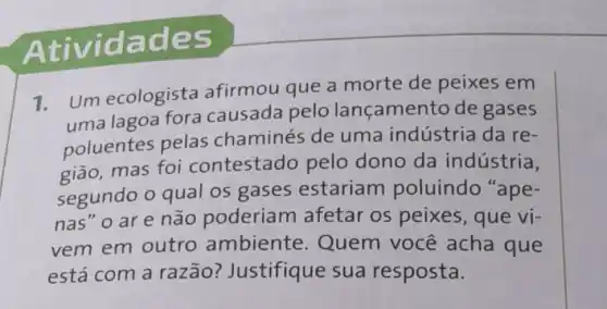 Ativida des
1.
Um ecologista afirmou que a morte de peixes em
uma lagoa fora causada pelo lançamento de gases
poluentes pelas chaminés de uma indústria da re-
gião, mas foi contestado pelo dono da indústria,
segundo o qual os gases estariam poluindo "ape-
nas" o ar e não poderiam afetar os peixes, que vi-
vem em outro ambiente Quem você acha que
está com a razão?Justifique sua resposta.