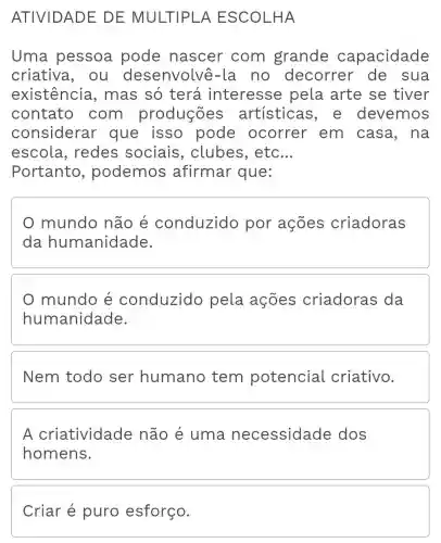 ATIVIDAD E DE MULTIPL HA
Uma pessoa pode nascer com grande capacidade
criativa, ou desenvolve -la no decorrer de sua
existência , mas só terá interesse pela arte se tiver
contato com produções artísticas , e devemos
considerar que isso pode ocorrer em casa, na
escola , redes sociais , clubes, etc __
Portanto , podemos afirmar que:
mundo não é conduzido por ações criadoras
da humanidade.
mundo é conduzido pela ações criadoras ; da
humanidade.
Nem todo ser humano tem potencial criativo.
A criatividade não é uma necessidade dos
homens.
Criar é puro esforço.