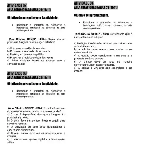 ATIVIDADE 02:
AULA RELABIONADA:AULA 21(11/11)
Ohjetivo de aprendizagem da atividade:
Relacionar a produção de videoartes e
instalações artisticas no contexto da arte
contemporânea.
(Ana Ribeiro, CEMEP - 2024) Quais são as
principais funções da instalação artística?
a) Criar uma experiência imersiva
b) Promover a venda de obras de arte
c) Restringir o acessc ao público
d) Preservar a individualidade das peças
e) Evitar qualquer forma de diálogo com o
contexto social
ADVIDADE 03:
AULARBIAGIONADA:AULA 21(11/11)
Ohjetivo de aprendizagem da atividade:
Relacionar a produção de videoartes e
instalações artisticas no contexto da arte
contemporânea.
(Ana Ribeiro, CEMEP .2024) Em relação ao uso
do som na videoarte , qual afirmativa é correta?
a) 0 som é dispensável, visto que a imagem é 0
principal elemento.
b) 0 som deve ser sempre linear e seguir uma
narrativa restrita.
c) A utilização do som pode potencializar a
experiência audiovisual.
d) 0 som nunca deve ser sincronizado com a
imagem.
e) 0 uso de som apenas digital é a única opção
válida.
ATUDADE 04:
AULA RELACIONADA:AUIA 21(11/11)
Ohjetivo de aprendizagem:
Relacionar a produção de videoartes e
instalações artisticas no contexto da arte
(Ana Ribeiro, CEMEP-2024) Na videoarte, qual é
a importância da edição?
a) A edição é irrelevante, uma vez que o vídeo deve
ser exibido ao vivo.
b) A edição serve apenas para cortar partes
desnecessárias.
c) A edição pode transformar a narrativa e a
proposta estética da obra.
d)A edição deve ser feita de maneira
convencional, sem experimentação.
e) A edição é um processo secundário a ser
evitado.