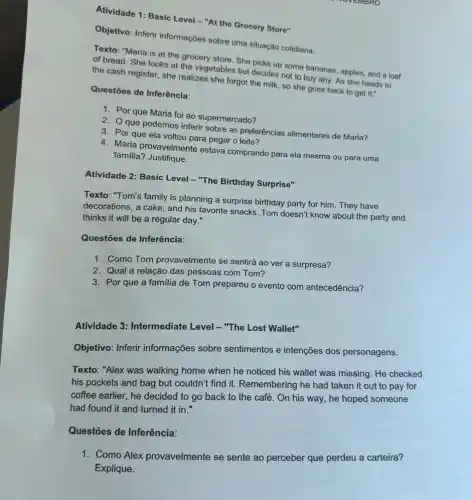 Atividade 1: Basic Level -"At the Grocery Store"
Objetivo: Inferir informações sobre uma situação cotidiana.
Texto: "Maria is at the grocery store. She picks up some bananas apples, and a loaf
of bread. She looks at the vegetables but decides not to buy any As she heads to
the cash register, she realizes she forgot the milk, so she goes back to get it."
Questōes de Inferência:
1. Por que Maria foi ao supermercado?
2. que podemos inferir sobre as preferências alimentares de Maria?
3. Por que ela voltou para pegar o leite?
4. Maria provavelmente estava comprando para ela mesma ou para uma
familia? Justifique.
Atividade 2: Basic Level - "The Birthday Surprise"
Texto: "Tom's family is planning a surprise birthday party for him. They have
decorations, a cake, and his favorite snacks. Tom doesn't know about the party and
thinks it will be a regular day."
Questões de Inferência:
1. Como Tom provavelmente se sentirá ao ver a surpresa?
2. Qual a relação das pessoas com Tom?
3. Por que a familia de Tom preparou o evento com antecedência?
Atividade 3: Intermediate Level - "The Lost Wallet"
Objetivo: Inferir informações sobre sentimentos e intenções dos personagens.
Texto: "Alex was walking home when he noticed his wallet was missing . He checked
his pockets and bag but couldn't find it.Remembering he had taken it out to pay for
coffee earlier, he decided to go back to the café. On his way, he hoped someone
had found it and turned it in."
Questões de Inferência:
1. Como Alex provavelmente se sente ao perceber que perdeu a carteira?
Explique.