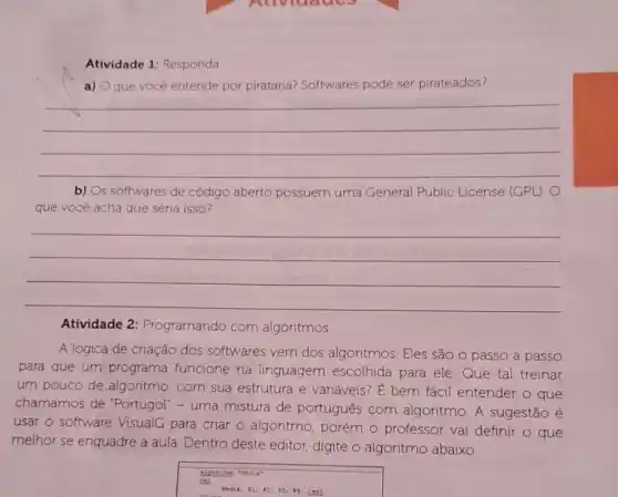 Atividade 1: Responda
a) O que você entende por pirataria?Softwares pode ser pirateados?
__
b) Os softwares de código aberto possuem uma General Public License (GPL). O
que vocé acha que seria isso?
__
Atividade 2 : Programando com algoritmos
A lógica de criação dos softwares vem dos algoritmos. Eles são o passo a passo
para que um programa funcione na linguagem escolhida para ele. Que tal treinar
um pouco de algoritmo, com sua estrutura e variáveis E bem fácil entender o que
chamamos de "Portugol" - uma mistura de português com algoritmo. A sugestão é
usar o software VisualG para criar 0 algoritmo, porém o professor vai definir o que
melhor se enquadre a aula. Dentro deste editor, digite o algoritmo abaixo.