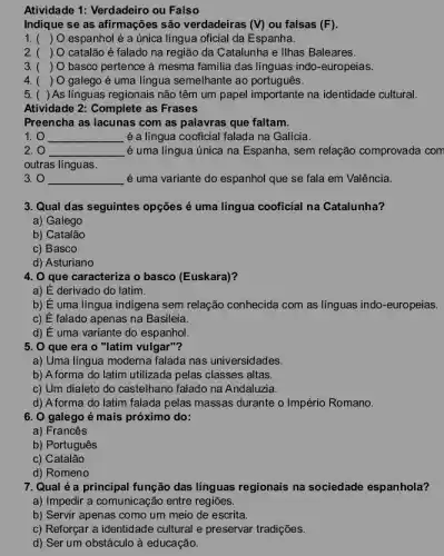 Atividade 1: Verdadeiro ou Falso
Indique se as afirmações são verdadeiras (V) ou falsas (F)
1. ( ) O espanhol é a única língua oficial da Espanha.
2. ( ) O catalão é falado na região da Catalunha e Ilhas Baleares.
3. ( ) O basco pertence à mesma familia das línguas indo-europeias.
4. ( ) O galego é uma língua semelhante ao português.
5. ( ) As línguas regionais não têm um papel importante na identidade cultural.
Atividade 2: Complete as Frases
Preencha as lacunas com as palavras que faltam.
1. 0 __ é a língua cooficial falada na Galícia.
2. 0 __ é uma língua única na Espanha, sem relação comprovada com
outras línguas.
3. 0 __ é uma variante do espanhol que se fala em Valência.
3. Qual das seguintes opções é uma língua cooficial na Catalunha?
a) Galego
b) Catalão
c) Basco
d) Asturiano
4. O que caracteriza o basco (Euskara)?
a) É derivado do latim.
b) É uma língua indigena sem relação conhecida com as línguas indo-europeias.
c) E falado apenas na Basileia.
d) E uma variante do espanhol.
5. 0 que era o "latim vulgar"?
a) Uma língua moderna falada nas universidades.
b) Aforma do latim utilizada pelas classes altas
c) Um dialeto do castelhano falado na Andaluzia.
d) A forma do latim falada pelas massas durante o Império Romano.
6. 0 galego é mais próximo do:
a) Francês
b) Português
c) Catalão
d) Romeno
7. Qual é a principal função das línguas regionais na sociedade espanhola?
a) Impedir a comunicação entre regiōes.
b) Servir apenas como um meio de escrita.
c) Reforçar a identidade cultural e preservar tradições.
d) Ser um obstáculo à educação.