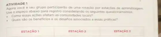 ATIVIDADE 1
Agora vocé e seu grupo participarão de uma rotação por estações de aprendizagem.
Use o espaço abaix para registro considerando os seguintes questionamentos:
Como essas açōes afetam as comunidades locais?
Quais são os beneficios e os desafios associados a essas práticas?
ESTACÃO 1
ESTACÃO 2
ESTACÃO 3