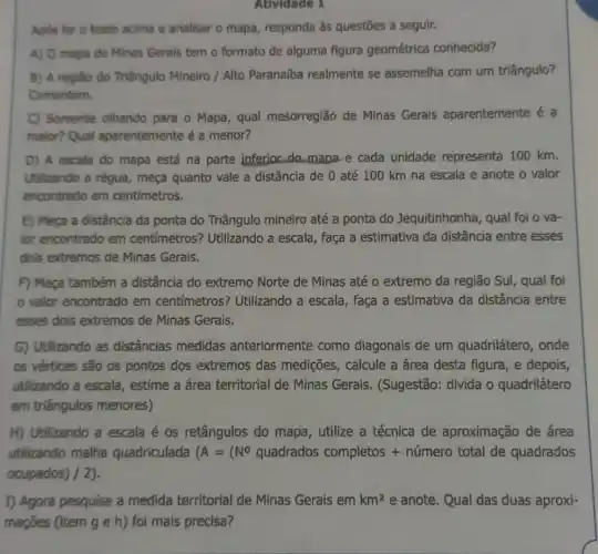 Atividade 1
Apos ler o texto acima e analisar o mapa, responda às questōes a seguir.
A) O mapa de Minas Gerals tem o formato de alguma figura geométrica conhecida?
B) A região do Triângulo Mineiro / Alto Paranalba realmente se assemelha com um triângulo?
Comentem.
C) Somente olhando para o Mapa, qual mesorreglão de Minas Gerais aparentemente é a
maior? Qual aparentemente é a menor?
D) A escala do mapa está na parte inferior do mapa e cada unidade representa 100 km.
Utilizando a régua , meça quanto vale a distância de 0 até 100 km na escala e anote o valor
encontrado em centimetros.
E) Meça a distância da ponta do Triângulo mineiro até a ponta do Jequitinhonha, qual foi o va-
for encontrado em centímetros? Utilizando a escala, faça a estimativa da distância entre esses
dois extremos de Minas Gerais.
F) Meça também a distância do extremo Norte de Minas até o extremo da região Sul, qual foi
valor encontrado em centímetros? Utilizando a escala, faça a estimativa da distância entre
esses dois extremos de Minas Gerais.
G) Utilizando as distâncias medidas anteriormente como diagonais de um quadrilátero, onde
os vértices são os pontos dos extremos das medições, calcule a área desta figura e depois,
utilizando a escala , estime a área territorial de Minas Gerais. (Sugestão:divida o quadrilátero
em triângulos menores)
H) Utilizando a escala é os retângulos do mapa, utilize a técnica de aproximação de área
utilizando malha quadriculada (A=(N^circ quadrados completos + numero total de quadradoss
ocupados) / 2).
I) Agora pesquise a medida territorial de Minas Gerais em km^2 e anote. Qual das duas aproxi-
mações (item g e h) foi mais precisa?