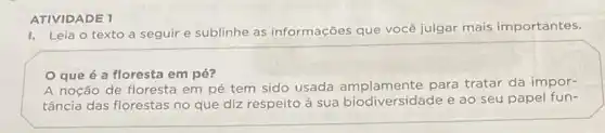 ATIVIDADE 1
I. Leia o texto a seguir e sublinhe as informações que você julgar mais importantes.
que é a floresta em pé?
A noção de floresta em pé tem sido usada amplamente para tratar da impor-
tância das florestas no que diz respeito à sua biodiversidade e ao seu papel fun-