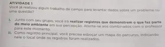 ATIVIDADE 1
já realizou algum trabalho de campo para levantar dados sobre um problema ou
uma questão?
I. Junto com seu grupo , você irá realizar registros que demonstrem o que faz parte
do meio ambiente em sua percepção. Atente -se aos combinados com o professor
para este momento.
II. Como registro principal, você precisa esboçar um mapa do percurso, indicando
nele o local onde os registros foram realizados.