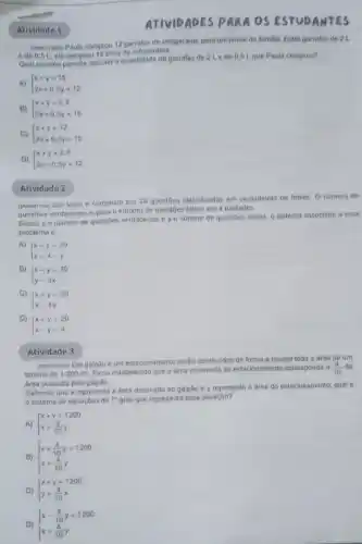 Atividade 1
(Mosonson Paula comprou 12 garrafas de refrigerante para urn jantar de familia Entre garrafas do 2 L
e de 0.5 L. ela comprou 15 litros de refrigerante.
Qual sistema permite calcular a quantidade de garrafas de 2Lede 0.5 Lque Paula comprou?
A)  ) x+y=15 2x+0.5y=12 
B)  ) x+y=2,5 2x+0.5y=15 
C)  ) x+y=12 2x+0,5y=15 
D)  ) x+y=2.5 2x+0.5y=12 
Atividade 2
(MODOM/249) Um teste composto por 20 questoes classificadas em verdadeiras ou falsas. O número de
questioes verdadeiras supera o numero de questoes falsas em 4 unidades.
Sendo x o numero de questoes verdadeiras e yo numero de questoes falsas, o sistems associado a esse
problema 6
A)|x-y=20
 ) x-y=20 x=4-y 
B |x-y=20
 ) x-y=20 y=4x 
C)|x+y=20
 ) x+y=20 x=4y 
D)|x+y=20
 ) x+y=20 x-y=4 
Atividade 3
(Moscossos Um galpǎo e urm estacionamento serto construidos de forma a ocupar toda a area de um
terreno de 1200m^2
Ficou estabelecido que a drea reservada ao estacionamento corresponda a (4)/(10) da
área ocupada pelo galpáo.
Sabendo que x representa a drea destinada ao galpão e y representa a drea do estacionamento qual é
sistema de equaçbes do 1^circ  grau que representa essa situação?
 ) x+y=1200 x=(4)/(10)y 
B)  ) x+(4)/(10)y=1200 x=(4)/(10)y 
C)  ) x+y=1200 y=(4)/(10)x 
D)  ) x-(4)/(10)y=1200 x=(4)/(10)y 
ATIVIDADES PARA OS ANTES