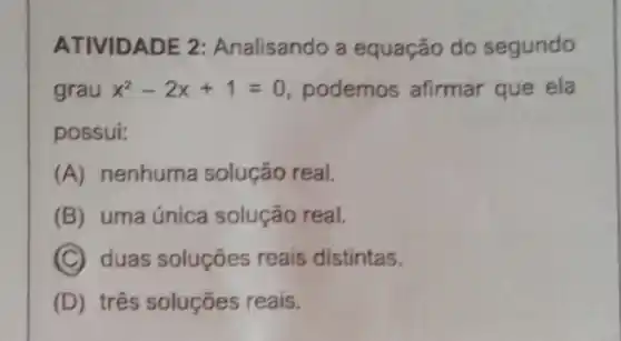 ATIVIDADE 2 Analisando a equação do segundo
grau x^2-2x+1=0 podemos afirmar que ela
possui:
(A) nenhuma solução real.
B uma única solução real.
C duas soluções reais distintas.
D três soluções reais.