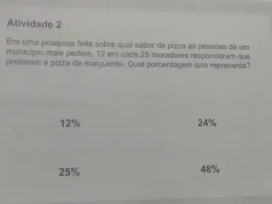 Atividade 2
Em uma pesquisa feita sobre qual sabor de pizza as pessoas de um
município mais pedem, 12 em cada 25 moradores responderam que
preferem a pizza de marguerita . Qual porcentagem isso representa?
12% 
24% 
25% 
48%