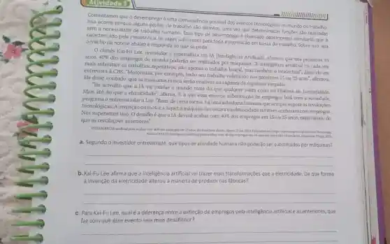 Atividade 3
- IIIIIIIIIIIIIIIIIIII
Comentamos que o desemprego é uma consequência possivel dos avanços tecnologicos no mundo do trabalho.
Isso ocorre porque alguns postos de trabalho são extintos uma vez que determinadas funções são realizadas
sem a necessidade de trabalho humano. Esse tipo de desemprego é chamado desemprego estrutural, que é
caracterizado pela inexistência de vagas suficientes para toda a população em busca de trabalho. Sobre isso, leia
trecho da notícia abaixo e responda ao que se pede.
chinês Kai-Fu Lee investidor e especialista em IA Inteligência Artificiall, afirmou que nos próximos 15 anos, 40% 
dos empregos do mundo poderão ser realizados por máquinas. A inteligência artificial irá cada vez
mais substituir os trabalhos repetitivos, não apenas o trabalho braçal, mas também o intelectual", disse ele em
entrevista à CBS. "Motoristas por exemplo, terão seu trabalho redefinido nos próximos 15 ou
25anos''. afirmou.
Ele disse, contudo, que as máquinas nunca serão criativas ou capazes de expressar empatia.
"Eu acredito que a IA vai mudar o mundo mais do que qualquer outra coisa na História da humanidade.
Mais até do que a eletricidade", afirma. E o que essa enorme substitutção de empregos fará com a sociedade,
pergunta o entrevistador a Lee. "Bom de certa forma, há uma sabedoria humana que sempre supera as revoluções
tecnológicas. A invenção do motora vapor, a máquina decostura eaeletricidadetambém acabaram comempregos.
Nós superamos isso. 0 desafio é que a IA deverá acabar com 40% 
dos empregos em 15 ou 25 anos, mais rápido do
que as revoluções anteriores."
INTELIGENCLA artifical pode acabit com 40% dos empregos em 15 anos, diz investidor chines. Epoca, 12 jar 2019. Disponivel em https//epocam rpcios,gfobo.com/Tecnologial
acabar-cam-10-dos-empreper-en-15-unos-di investidar-chines,html.Acessoem:23 ago. 2023
a. Segundo o investidor entrevistado que tipos de atividade humana não poderão ser substituidos por máquinas?
__
b. Kai-Fu Lee afirma que a inteligência artificial vai trazer mais transformações que a eletricidade. De que forma
a invenção da eletricidade alterou a maneira de produzir nas fábricas?
__
c. Para Kai-Fu Lee, qualé a diferença entre a extinção de empregos pela inteligência artificial e as anteriores, que
faz com que esse evento seja mais desafiador?
__