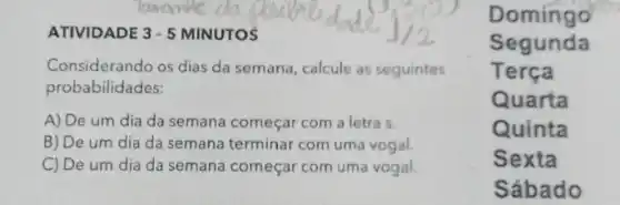 ATIVIDADE 3-5 MINUTOS
Considerando os dias da semana, calcule as seguintes
probabilidades:
A) De um dia da semana começar com a letra s.
B) De um dia da semana terminar com uma vogal.
C) De um dia da semana começar com uma vogal.
Domingo
Segunda
Terça
Quarta
Quinta
Sexta
Sábado