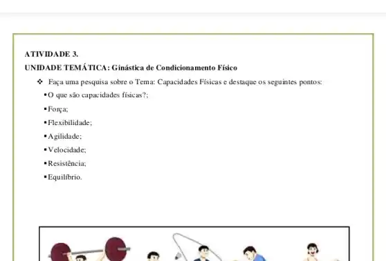 ATIVIDADE 3.
UNIDADE TEMÁTICA: Ginástica de Condicionamento Físico
Faça uma pesquisa sobre o Tema: Capacidades Físicas e destaque os seguintes pontos:
- O que são capacidades físicas?:
- Força;
Flexibilidade;
'Agilidade;
Velocidade;
- Resistência;
Equilibrio.