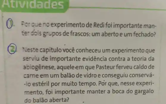 Atividade 5
que no experimento de Redi foi importante man-
ter dois grupos de frascos: um aberto e um fechado?
Neste capitulo você conheceu um experimento que
serviu de importante evidência contra a teoria da
abiogênese, aquele em que Pasteur ferveu caldo de
carne em um balão de vidro e conseguiu conservá-
-lo estéril por muito tempo. Por que , nesse experi-
mento, foi importante manter a boca do gargalo
do balão aberta?