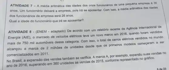 ATIVIDADE 7 - A média aritmética das idades dos onze funcionários de uma pequena empresa é 30
anos. Um funcionário deixará a empresa, pois irá se aposentar. Com isso, a média aritmética das idades
dos funcionários da empresa será 26 anos.
Qual a idade do funcionário que irá se aposentar?
ATIVIDADE 8 - (ENEM - adaptado)De acordo com um relatório recente de Agência Internacional de
Energia (AlE), 0 mercado de veículos elétricos teve um novo marco em 2016 quando foram vendidos
mais de 750 mil automóveis dessa categoria. Com isso o total de carros elétricos vendidos no mundo
alcançou a marca de 2 milhões de unidades desde que os primeiros modelos começaram a ser
comercializados em 2011.
No Brasil, a expansão das vendas também se verifica. A marca A por exemplo , expandiu suas vendas no
ano de 2016 , superando em 360 unidades as vendas de 2015, conforme representado no gráfico.