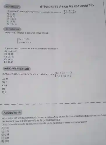 Atividade 7
(Mizooszes) Oponto que representa a solução do sistema  ) y=2x-9 y=-x+6 
A) (1,5)
B) (5,1)
C) (-9,6)
D) (6,0)
E) (-5,1)
Atividade 8
(M120172E4) Observe o sistema linear abaixo.
 ) 2x+y=10 x-4y=-4 
ponto que representa a solução desse sistema é
A) (-4,-2)
B) (0,9)
C) (2,4)
D)
(4,2)
E) (6,2)
Atividade 9- Desafio
(FAUEL) Calcule o valor de x+y sabendo que  ) 2x+3y=-2 5x+4y=9 
A) -9
B) -1
C) 0
D) 1
E) 9
Atividade 10
M12033224 Em um supermercado foram vendidas 516 caixas de duas marcas de pasta de dente. A pas
de dente X teve o triplo de vendas da pasta de dente Y.
Qual foi o número de caixas vendidas da pasta de dente Y nesse supermercado?
A) 129
B) 172
C) 258
D) 344
E) 387
ATIVIDADES PARA OS ESTUDANTES