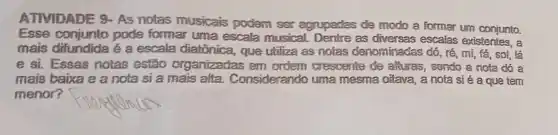 ATIVIDADE 9-AS notas musicais podem ser agrupades de modo a formar um conjunto.
Esse conjunto pode formar uma escala musical. Dentre as escalas existentes, a
mais difundida é a escala diatônica, que utiliza as notas denominadas dó, ré, mi fá, sol, lá
e si. Essas notas estão organizadas em cresoente de alturas sendo a nota dó a
mais baixa e a nota si a mais alta. Considerando uma mesma oitava, a nota sié a que tem
menor?