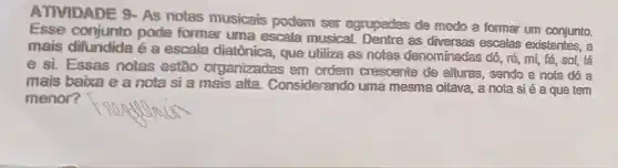 ATIVIDADE 9-AS notas musicais podem ser agrupades de modo a formar um conjunto.
Esse conjunto pode formar uma escala musical. Dentre as escalas existentes, a
mais difundida é a escala diatônica, que utiliza as notas denominadas dó, ré, mị;fá, sol, lá
e si. Essas notas estão organizadas em ordem cresoente de alturas, sendo a nota dó a
mais baixa e a nota si a mais alta. Considerando uma mesma oitava, a nota si é a que tem
menor?