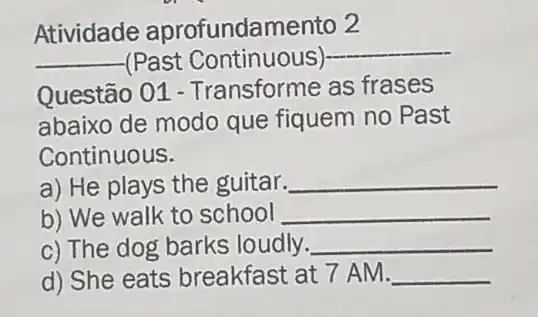 Atividade aprofundamento 2
__ (Past Continuous)
__
Questão 01 - Transforme as frases
abaixo de modo que fiquem no Past
Continuous.
a) He plays the guitar. __
b) We walk to school __
c) The dog barks loudly. __
d) She eats breakfast at 7 AM. __