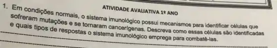 ATIVIDADE AVALIATIVA 19 ANO
1. Em condições normais, o sistema possui mecanismos para identificar células que
sofreram mutaçōes e se tornaram cancerígenas Descreva como essas células são identificadas
e quais tipos de respostas o sistema emprega para combatê -las.