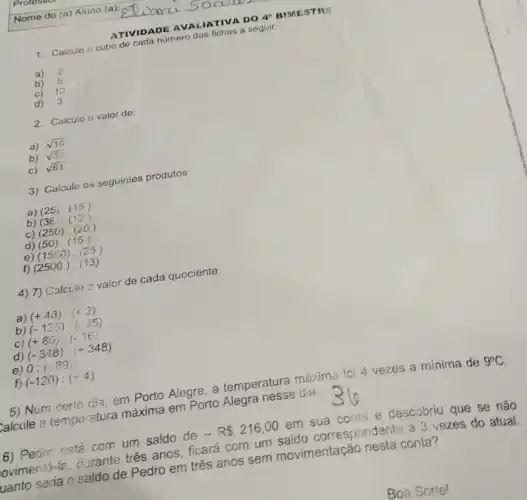 ATIVIDADE AVALIATIVA DO 4^circ  BIMESTR
1. Calcule o cubo de cada número das fichas a seguir:
a) 2
b) 5
c) 10
d) 3
2. Calcule o valor de:
a) sqrt (16)
b) sqrt (36)
c) sqrt (81)
3) Calcule os seguintes produtos:
a) (25),(15)
b) (38)cdot (12)
c) (250)cdot (20)
d) (50)cdot (15)
e) (1550)cdot (25)
f) (2500)cdot (13)
4) 7) Calcule o valor de cada quociente.
a) (+48):(+2)
b) (-125):(-25)
(+80):(-16)
(-348):(+348)
0:(-89)
f) (-120):(+4)
5) Num certo dia em Porto Alegre, a temperatura máxima foi 4 vezes a mínima de 9^circ C
talcule a temperatura máxima em Porto Alegra nesse dia.
6) Pedro está com um saldo de - R 216,00 em sua conta e descobriu que se não
loviment3-le, durante três anos, ficará com um saldo correspondente a 3 vezes do atual.
uanto seria o saldo de Pedro em três anos sem movimentação nesta conta?