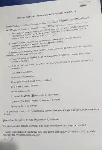 ATIVIDADE AVALIATIVA -APROFUNDAMENTO - CIÊNCIAS DA NATUREZA
NOME;	hbrunm A JOZDATA
ESCOLA:	PROF:
1- Duas partículas de cargas elétricas Q_(1)=4.10^-12C e elétricas Q_(2)=6.10^12C estão separadas no
vácuo por uma distância de 3.10^-2m Sendo K_(0)=9.110^9N.M^2/C^2 , a intensidade da força de
interação entre elas em Newtons é de:
2- um corpo encontra-se eletrizado positivamente pode-se afirmar que ele apresenta
A) falta de prótons. B)excesso de elétrons.falta de elétrons.
D) excesso de nêutrons. E)falta de nêutrons.
3- Sabendo que a carga elementar é 1,6.10^-19C qual a quantidade de elétrons existentes em uma
carga elétrica em uma carga elétrica de 100C?
3- Determine o valor da carga elétrica de um átomo com 5.10^9 elétrons sabendo que a carga
elementar é 1,6.10^-19C
4- A lei de Coulomb afirma que a força de intensidade elétrica de particulas carregadas
proporcional:
T. às cargas das particulas;
II. às massas das particulas;
III. ao quadrado da distância entre as particulas;
TV. a distância entre as particulas.
Das afirmacoes acima
A) somente I é correta.(1) somente I e III são corretas.
C) somente II e III são corretas. D)somente II é correta.
E.) somente Te TV são corretas.
5- De acordo com a lei de Coulomb duas cargas elétricas de mesmo sinal apresentam uma força
elétrica:
x repulsiva B)atrativa C) nula D)constante E)uniforme
6.Esquematize um desenho mostrando duas cargas se atraindo e duas cargas se repelindo.
7- Qual a intensidade da força elétrica entre duas cargas elétricas de valor
50C e -20C
que estão
separadas em 100 centimetros no vácuo?