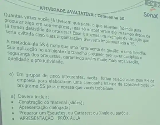 ATIVIDADE AVALIATIVA : Campanha 5S
Quantas vezes vocês lá mpresa, que parar o que estavam fazendo para
lá terem desistido de procurar? Esse é apenas um situação que
sua empresa, mas e appontraram algum tempo depos de
seria evitada caso suas organizações tivessem Implementado o 55
A metodologia 5S é mais que uma ferramenta de gestǎo: é uma flosofla.
Sua aplicação no ambiente de trabalho pretende promover
segurança dos garantindo assim multo mals organizaçǎo,
qualidade e produtividade.
a) Em grupos de cinco integrantes, vocés foram selecionados pelo RH da
empresa para elaborarem uma campanha Interna de conscientização do
programa 5S para empresa que vocês trabalham.
a) Devem inclulr:
Construção do materlal (slides);
Apresentação dialogada;
Preparar um Esquetes, ou Cartazes; ou Jingle ou paródla.
APRESENTAGÃO "PROXAULA
Senac