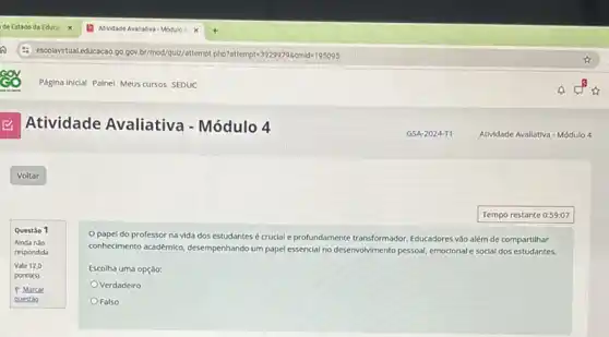 Atividade Avaliativa - Módulo 4
Questão 1
Ainda nào
respondida
Vale 12,0
ponto(s)
P Marcar
questio
papel do professor na vida dos estudantes é crucial e profundamente transformador. Educadores vào alem de compartilhar
conhedimento axadêmic, desempenhando um papel essencial no desenvolvimento pessoal, emocionale social dos estudantes.
Escolha uma opção:
Verdadeiro
Falso