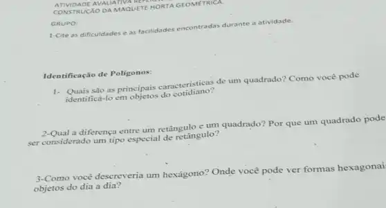 ATIVIDADE AVALIATIVA REFEN
CONSTRUCÃO DA MAQUETE HORTA GEOMETRICA.
GRUPO:
1-Cite as dificuldades e as facilidades encontradas durante a atividade.
Iden tificação de Poligonos:
são as principais caracteristicas de um quadrado? Como você pode
identificá-lo em do cotidiano?
a diferença entre um retângulo e um quadrado? Por que um quadrado pode
ser considerado um tipo especial de retângulo?
3-Como você descreveria um hexágono? Onde você pode ver formas hexagonai
objetos do dia a dia?