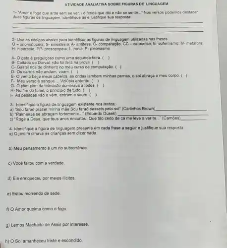 ATIVIDADE AVALIATIVA SOBRE FIGURAS DE LINGUAGEM
1- "Amoré fogo que arde sem se ver /é ferida que dó e nǎo se sente ..."Nos versos podemos destacar
duas figuras de linguagem identifique as e justifique sua resposta:
__
2-Use os códigos abaixo para identificar as figuras de linguagem utilizadas nas frases.
O-onomatopeia S- sinestesia; A- antitese; C-comparação; CC - catacrese E- eufemismo; M-metáfora;
H.prosopopeia; I- ironia; P.pleonasmo
A- O gato é preguiçoso como uma segunda-feira. ()
B- Coitado do Durval: não foi feliz na prova . ()
C- Gastei rios de dinheiro no meu curso de computação. ()
D- Os carros não andam, voam. ()
E- O vento beija meus cabelos, as ondas lambem minhas pernas, o sol abraça o meu corpo. ()
F- Meu verso é sangue __ Volúpia ardente. ()
G- O plim-plim da televisão dominava a todos
()
H-No fim do túnel, o principio de tudo. ()
I- As pessoas vão e vêm, entram e saem. ()
3- Identifique a figura de linguagem existente nos textos:
a) "Sou faraó prazer minha mãe Sou faraó passeio pelo sol" (Carlinhos Brown) __
b) "Palmeiras se abraçam fortemente..." (Eduardo Dusek) __
c) "Roga a Deus que teus anos encurtou Que tão cedo de cá me leve a ver te..." (Camões) __
4- Identifique a figura de linguagem presente em cada frase a seguir e justifique sua resposta
a) O jardim olhava as crianças sem dizer nada.
b) Meu pensamento é um rio subterrâneo.
c) Você faltou com a verdade.
d) Ele enriqueceu por meios ilicitos.
e) Estou morrendo de sede.
f) O Amor queima como o fogo.
g) Lemos Machado de Assis por interesse.
h) O Sol amanheceu triste e escondido.