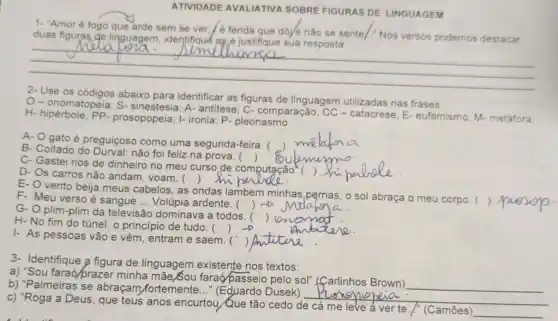 ATIVIDADE AVALIATIVA SOBRE FIGURAS DE LINGUAGEM
1- "Amor é fogo que arde sem se ver é ferida que dóye nào se sente/." Nos versos podemos destacar
duas figuras de linguagem
__
2-Use os códigos abaixo para identificar as figuras de linguagem utilizadas nas frases.
O-onomatopeia ; S- sinestesia; A- antitese; C-comparação; CC - catacrese; E-eufemismo M-metáfora:
H- hipérbole; PP prosopopeia; I- ironia; P - pleonasmo
A- O gato é preguiçoso como uma segunda-feira. (
B- Coitado do não foi feliz na prova. ( )
C- Gastei rios de dinheiro no meu curso de computação.
D- Os carros não andam, voam. (
E- Ovento beija meus cabelos, as ondas lambem minhas o sol abraça o meu corpo. (
F- Meu verso é sangue __ Volúpia ardente. (
G- O plim-plim da televisão dominava a todos.
)
H-No fim do túnel, o principio de tudo. (
I- As pessoas vão e vêm, entram e saem. (
3- Identifique a figura de linguagem existente nos textos:
a) "Sou faraó/prazer minha mãe/Sou faraó/passeio pelo só!"(farlinhos Brown)
__
b) "Palmeiras se abraçam fortemente Dusek)
__
c) "Roga a Deus , que teus anos encurtou Que tão cedo de cá me leve