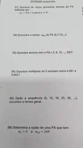 ATIVIDADE AVALIATIVA
01) Escreva'os cinco primeiros termos da PA
definida por
a_(n)=3n+1 para nin N^ast 
02) Encontre o termo a_(40) da PA(2,7,12,ldots )
03) Quantos termos tem a PA(3,8,13,ldots ,93)
04) Quantos múltiplos de 5 existem entre 4.001 e
5.003
05) Dada a sequência (5,12,19,23,30,ldots )
encontre o termo geral.
06) Determine a razão de uma PA que tem
a_(1)=5 e a_(12)=269