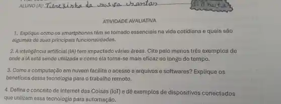 ATIVIDADE AVALIATIVA
1. Explique como os smartphones têm se tornado essenciais na vida cotidiana e quais são
algumas de suas principais funcionalic lades.
2. A inteligência artificial (IA) tem impactado várias áreas. Cite pelo menos três exemplos de
onde a IA está sendo utilizada e como ela torna-se mais eficaz ao longo do tempo.
3. Como a computação em nuvem facilita o acesso a arquivos e softwares?Explique os
benefícios dessa tecnologia para o trabatho remoto.
4. Defina o conceito de Internet das Coisas (IoT) e dê exemplos de dispositivos conectados
que utilizam essa tecnologia para automação.