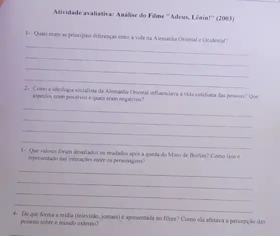 Atividade avaliativa:Análise do Filme "Adeus, Lênin!" (2003)
1- Quais eram as principais diferenças entre a vida na Alemanha Oriental e Ocidental?
__
socialista da Alemanha Oriental influenciava a vida cotidiana das pessoas?
Que aspectos eram positivos e quais eram negativos?
__
3- Que valores foram desafiados ou mudados após a queda do Muro de Berlim? Como isso é
representado nas interações entre os personagens?
__
4- De que forma a mídia (televisão, jornais)é apresentada no filme?Como ela afetava a percepção das
pessoas sobre o mundo externo?