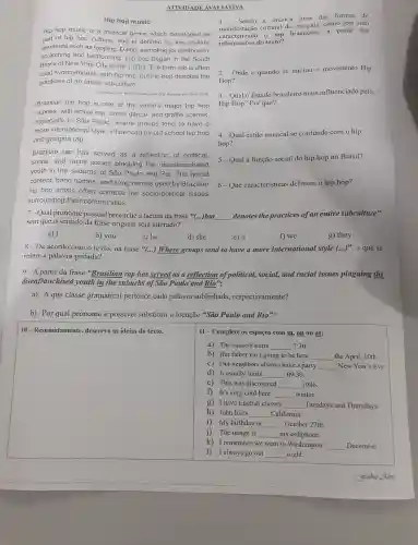 ATIVIDADE AVALIATIVA
Hip hop music
Hip hop music is a musical genre which developed as
part of hip hop culture and is defined by key stylistic
elements such as DJing sampling (or synthesis).
scratching and beatboxing Hip hop began in the South
Bronx of New York City in the 1970s.The term rap is often
used synonymously with hip hop but hip hop denotes the
practices of an entire subculture.
Otsponivel em http Hen wikipedia orp Acesso em 8 ul 2010
Brazilian hip hop is one of the world's major hip hop
scenes. with active rap break dance , and graffiti scenes.
especially in São Paulo ,where groups tend to have a
more international style ,influenced by old school hip hop
and gangsta rap
Brazilian rap has served as a reflection of political.
social, and racial issues plaguing the disenfranchised
youth in the suburbs of São Paulo and Rio The lyrical
content band names and song names used by Brazilian
hip hop artists often connote the socio-politica I issues
surrounding their communities
Sendo a música uma das formas de
manifestaçã cultural de um pais, como tem sido
caracterizado o rap brasileiro, a partir das
informações do texto?
2-Onde e quando se iniciou o movimento Hip
Hop?
3-Qual 0 Estado brasileiro mais influenciado pelo
Hip Hop?Por que?
4-Qual estilo musical se confunde com o hip
hop?
5-Qual a função social do hip hop no Brasil?
6-Que características definem o hip hop?
7-Qual pronome pessoal preenche a lacuna da frase *(...)but __ denotes the practices of an entire subculture"
sem que o sentido da frase original seja alterado?
a) I
8-De acordo com o texto,na frase "(...)Where groups tend to have a more international style (ldots )^99 , a que se
refere a palavra grifada?
9-A partir da frase "Brasilian rap has served as a reflection of political,social, and racial issues plaguing the
disenfranchised youth in the suburbs of São Paulo and Rio".
a) Aque classe gramatical pertence cada palavra sublinhada,respectivamente?
b) Por qual pronome é possivel substituir a locução "São Paulo and Rio"?
a) The concert starts __ 7:30.
b) Her father isn't going to be here __ the April 10th.
square 
11-Complete os espaços com in, on ou at:
c) Our neighbors always have a party __ New Year 's Eve.
d) It usually starts __ 09:30.
e) This was discovered __ 1986.
f) It's very cold here __ winter.
g) I have English classes __ Tuesdays and Thursdays.
h) John lives __ California.
i) My birthday is __ October 27th.
j) The image is __ my cellphone.
k) I remember we went to Washington __ December.
I always go out __ night.
b) you
c) he
e) it
f) we
g) they
