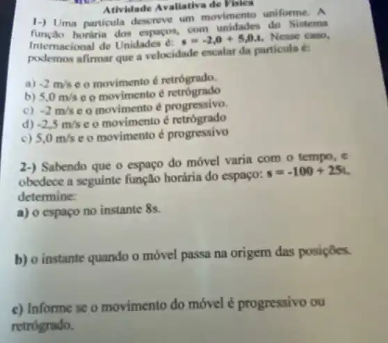 Atividade Avaliative de Fisica
1-) Uma particula descreve um movimento uniforme. A
função honiria dos espacos, com unidades do Sistema
Internacional de Unidades é:
s=-2,0+5,0.t Nesse caso,
podemos afirmar que a velocidade escalar da particula é:
a) -2m/s e o movimento d retrógrado.
b) 5.0m/s e o movimento é retrógrado
c) -2m/s e o movimento é progressivo.
d) -2,5m/s e o movimento é retrógrado
c) 5,0m/s e o movimento é progressivo
2-) Sabendo que o espaço do móvel varia com o tempo, e
obedece a seguinte função horária do espaço:
s=-100+25t
determine:
a) o espaço no instante 8s.
b) o instante quando o móvel passa na origem das posiçōes.
c) Informe se o movimento do móvel é progressivo ou
retrógrado.