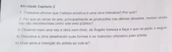 Atividade Capitulo 2
1. Podemos afirmar que Cabeça acustica é uma obra interativa? Por quê?
2- Por que as obras de arte, principalmente as produzidas nas últimas décadas, muitas vezes
nào sào reconhecidas como arte pelo público?
3-Observe mais uma vez a obra sem titulo de Angelo Venosa e faça o que se pede a seguir
a) Descreva a obra detalhando suas formas e os materiais utilizados pelo artista
b) Qual seria a intenção do artista ao criá-la?