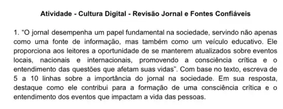 Atividade - Cultura Digital - Revisão Jornal e Fontes Confiáveis
1. "O jornal desempenha um papel fundamental na sociedade, servindo não apenas
como uma fonte de informação, mas também como um veículo educativo. Ele
proporciona aos leitores a oportunidade de se manterem atualizados sobre eventos
locais, nacionais e internacionais , promovendo a consciência critica e o
entendimento das questões que afetam suas vidas ". Com base no texto , escreva de
5 a 10 linhas sobre a importância do jornal na sociedade. Em sua resposta
destaque como ele contribui para a formação de uma consciência critica e o
entendimento dos eventos que impactam a vida das pessoas.