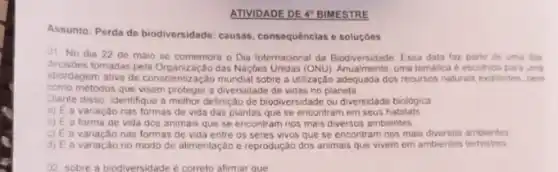 ATIVIDADE DE 4" BIMESTRE
causas, consequências e soluçóes
01 No dia 22 de maio se comemora o Dia Internacional da Biodiversidade Essa data faz parte de uma das
decisdes tomadas pela Organização das Naç6es Unidas (ONU)uma tematica é escohida para uma
abordagem ativa de conscier lização mundial sobre a ulização adequada dos recursos naturals existentes, bem
como métodos que visem proteger a diversidade de vidas no planeta
Diante disso, identifique a methor definição de biodiversidade ou diversidade biológica
a) E a variação nas formas de vida das plantas que se encontram em seus habitats
3) E a forma de vida dos animais que se encontram nos mais diversos ambientes
c) Ea variação nas formas de vida entre os seres vivos que se encontram nos mais diversos ambientes
d) E a variação no modo de alimentação e reprodução dos animais que vivem em ambientes terrestres
02 sobre a biodiversidade e correto afirmar que