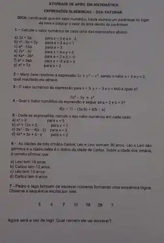 ATIVIDADE DE APRO. EM MATEMATICA
EXPRESSIOES ALGEBRICAS - DRA FATORAR.
DICA: Lembrando que em valor numérico, basta escreve um parêntese no lugar
da letra e colocar o valor da letra dentro do parêntese
1- Calcule o valor numérico de cada uma das expressões abaixo.
a) 2x+5a	para x=3 e aequiv -2
b) x^2-3x+2y para x=3 e y=1
c) a^3-10a	para a=3
d) 2x^2-3y	para x=4 e y=5
e) 4a^2-2b^2	para a=2 e b=-6
f) a^2+3ab	para a=-2 e b=3
g) a^2+2a	para a=2
2 - Mary Jane resolveu a expressão 3x+y^2-x^2 sendo o valor x=3 e y=2
qual resultado ela obteve.
3- O valor numérico da expressão para x=5,y=-3 e z=600 é igual a?
5x^2-5y+z^0
4- Qual o Valor numérico da expressão a seguir se a=2 e b=3
4(x-1)-(5x-b)+6(b-a)
5 - Dada as expressões calcule o seu valor numérico em cada caso:
a) x^2+3
para x=5
para x=2
b) x^2+12x+5
c) 3x^2-2x-4(x-2) para x=3
d) 4x^2+6x+6-x para x=2
6- As idades de três irmãos Carlos, Léo e Levi somam 30 anos. Léo e Levi são
gêmeos e a idade deles é o dobro da idade de Carlos Sobre a idade dos irmãos,
é correto afirmar que
a) Levi tem 18 anos.
b) Carlos tem 12 anos.
c) Léo tem 10 anos.
d) Carlos tem 6 anos
7 - Pedro e lago brincam de escrever números formando uma sequência lógica.
Observe a sequência escrita por eles.
3 4 7 11 18 29
Agora será a vez de lago. Qual número ele vai escrever?