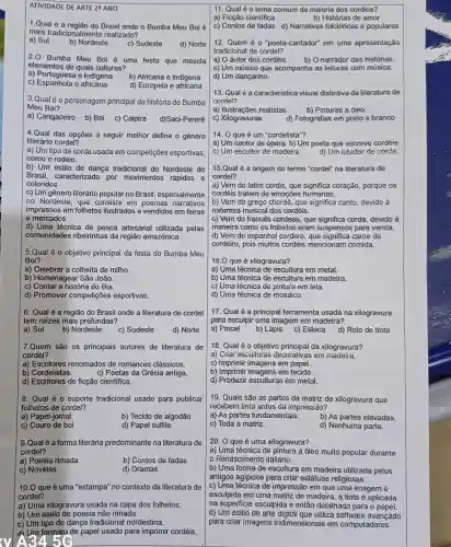 ATIVIDADE DE ARTE 29 ANO
1.Qual é a região do Brasil onde o Bumba Meu Boi é
mais tradicionalmente realizado?
a) Sul
b) Nordeste
c) Sudeste
d) Norte
2.0 Bumba Meu Bol é uma festa que mescla
elementos de quais culturas?
a) Portuguesa e indigena
c) Espanhola e africana
d) Europela e africana
3.Qual 60 personagom principal da história do Bumba
Meu Boi?
a) Cangaceiro b) Boi c) Caipira d)Saci-Pererê
4.Qual das opções a seguir melhor define o gênero
literário cordel?
a) Um tipo de corda usada em competições esportivas
como o rodeio.
b) Um estilo de dança tradicional do Nordeste do
Brasil, caracterizado por movimentos rápidos e
coloridos.
c) Um gênero literário popular no Brasil especialmente
no Nordeste, que consiste em poemas narrativos
impressos em folhetos ilustrados e vendidos em feiras
e mercados.
d) Uma técnica de pesca artesanal utilizada pelas
comunidades ribeirinhas da região amazônica.
5.Qual é o objetivo principal da festa do Bumba Meu
Boi?
a) Celebrar a colheita de milho.
b) Homenagear São João.
c) Contar a história do Boi.
d) Promover competições esportivas.
6. Qual é a região do Brasil onde a literatura de cordel
tem raizes mais profundas?
a) Sul
b) Nordeste
c) Sudeste
d) Norte
7.Quem são os principais autores de literatura de
cordel?
a) Escritores renomados de romances clássicos.
b) Cordelistas.
c) Poetas da Grécia antiga.
d) Escritores de ficção cientifica.
8. Qual é o suporte tradicional usado para publicar
folhetos de cordel?
a) Papel-jomal
b) Tecido de algodão
c) Couro de boi
d) Papel sulfite
9.Qualé a forma literária predominante na literatura de
cordel?
a) Poesia rimada
b) Contos de fadas
c) Novelas
d) Dramas
10.0 que é uma "estampa no contexto da literatura de
cordel?
a) Uma xilogravura usada na capa dos folhetos.
b) Um estilo de poesia não rimada.
c) Um tipo de dança tradicional nordestina.
Um formato de papel usado para imprimir cordéis.
3456
11. Qual éo tema comum da maioria dos cordéis?
a) Ficção científica
b) Histórias de amor
c) Contos de fadas d) Narrativas folclóricas e populares
12. Quem é 0 "poeta-cantador" em uma apresentação
tradicional de cordel?
a) O autor dos cordéis.
b) O narrador das histórias
c) Um músico que acompanha as leituras com música.
d) Um dançarino.
13. Qual é a característica visual distintiva da literatura de
cordel?
a) Ilustrações realistas
b) Pinturas a óleo
c) Xilogravuras
d) Fotografias em preto e branco
14. 0 que é um "cordelista"?
a) Um cantor de ópera. b) Um poeta que escreve cordéis.
c) Um escultor de madeira. d) Um lutador de corda.
15.Qual é a origem do termo "cordel"na literatura de
cordel?
a) Vem do latim cordis, que significa coração, porque os
cordéis tratam de emoções humanas.
b) Vem do grego que significa canto, devido à
natureza musical dos cordéis.
c) Vem do francês cordeau, que significa corda, devido à
maneira como os folhetos eram suspensos para venda.
d) Vem do espanhol cordero came de
cordeiro, pois muitos cordéis mencionam comida.
16.0 que é xilogravura?
a) Uma técnica de escultura em metal.
b) Uma técnica de escultura em madeira.
c) Uma técnica de pintura em tela.
d) Uma técnica de mosaico.
17. Qual é a principal ferramenta usada na xilogravura
para esculpir uma imagem em madeira?
a) Pincel
b) Lápis
c) Esteca
d) Rolo de tinta
18. Qual é o objetivo da xilogravura?
a) Criar esculturas decorativas em madeira.
c) Imprimir imagens em papel.
b) Imprimir imagens em tecido.
d) Produzir esculturas em metal.
19. Quais são as partes da matriz de xilogravura que
recebem tinta antes da impressão?
a) As partes fundamentais.
b) As partes elevadas.
c) Toda a matriz.
d) Nenhuma parte.
20. 0 que é uma xilogravura?
a) Uma técnica de pintura a óleo muito popular durante
Renascimento italiano.
b) Uma forma de escultura em madeira utilizada pelos
antigos egipcios para criar estátuas religiosas.
c) Uma técnica de impressão em que uma imagem é
esculpida em uma matriz de madeira, a tinta é aplicada
na superficie esculpida e então detalhada para o papel.
d) Um estilo de arte digital que utiliza software avançado
para criar imagens tridimensionais em computadores